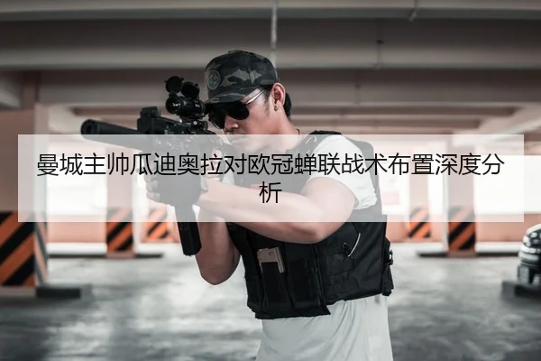 曼城主帅瓜迪奥拉对欧冠蝉联战术布置深度分析